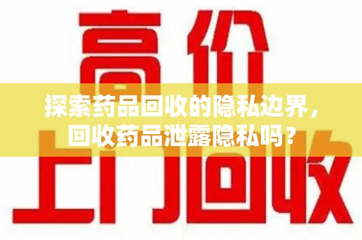 徐州探索药品回收的隐私边界，回收药品泄露隐私吗？